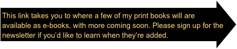 This link takes you to where a few of my print books will are available as e-books, with more coming soon. Please sign up for the newsletter if you’d like to learn when they’re added.